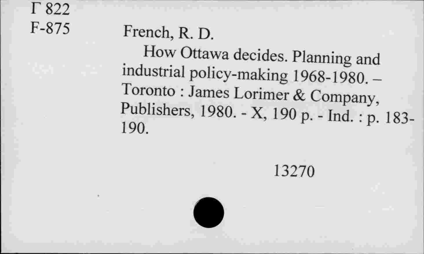 ﻿r 822
F-875
French, R. D.
How Ottawa decides. Planning and industrial policy-making 1968-1980. -Toronto : James Lorimer & Company, Publishers, 1980. - X, 190 p. - Ind. : p. 183-190.
13270